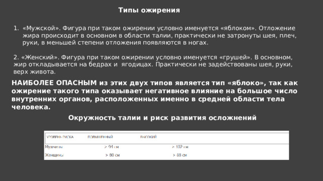 Типы ожирения «Мужской». Фигура при таком ожирении условно именуется «яблоком». Отложение жира происходит в основном в области талии, практически не затронуты шея, плеч, руки, в меньшей степени отложения появляются в ногах. 2. «Женский». Фигура при таком ожирении условно именуется «грушей». В основном, жир откладывается на бедрах и ягодицах. Практически не задействованы шея, руки, верх живота. НАИБОЛЕЕ ОПАСНЫМ из этих двух типов является тип «яблоко», так как ожирение такого типа оказывает негативное влияние на большое число внутренних органов, расположенных именно в средней области тела человека. Окружность талии и риск развития осложнений 