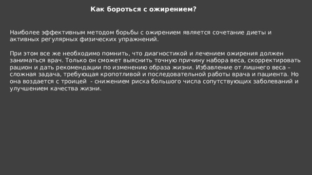 Как бороться с ожирением? Наиболее эффективным методом борьбы с ожирением является сочетание диеты и активных регулярных физических упражнений. При этом все же необходимо помнить, что диагностикой и лечением ожирения должен заниматься врач. Только он сможет выяснить точную причину набора веса, скорректировать рацион и дать рекомендации по изменению образа жизни. Избавление от лишнего веса – сложная задача, требующая кропотливой и последовательной работы врача и пациента. Но она воздается с троицей - снижением риска большого числа сопутствующих заболеваний и улучшением качества жизни. 