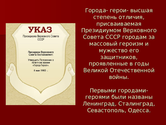 Города- герои- высшая степень отличия, присваиваемая Президиумом Верховного Совета СССР городам за массовый героизм и мужество его защитников, проявленные в годы Великой Отечественной войны.   Первыми городами- героями были названы Ленинград, Сталинград, Севастополь, Одесса. 