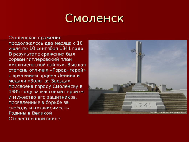 Смоленск  Смоленское сражение продолжалось два месяца с 10 июля по 10 сентября 1941 года. В результате сражения был сорван гитлеровский план «молниеносной войны». Высшая степень отличия «Город- герой» с вручением ордена Ленина и медали «Золотая Звезда» присвоена городу Смоленску в 1985 году за массовый героизм и мужество его защитников, проявленные в борьбе за свободу и независимость Родины в Великой Отечественной войне. 