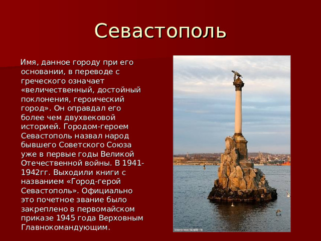 Севастополь  Имя, данное городу при его основании, в переводе с греческого означает «величественный, достойный поклонения, героический город». Он оправдал его более чем двухвековой историей. Городом-героем Севастополь назвал народ бывшего Советского Союза уже в первые годы Великой Отечественной войны. В 1941-1942гг. Выходили книги с названием «Город-герой Севастополь». Официально это почетное звание было закреплено в первомайском приказе 1945 года Верховным Главнокомандующим. 
