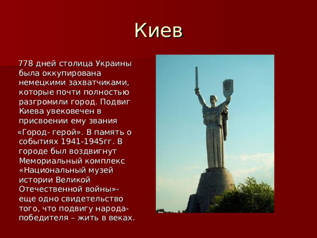 Киев  778 дней столица Украины была оккупирована немецкими захватчиками, которые почти полностью разгромили город. Подвиг Киева увековечен в присвоении ему звания  «Город- герой». В память о событиях 1941-1945гг. В городе был воздвигнут Мемориальный комплекс «Национальный музей истории Великой Отечественной войны»- еще одно свидетельство того, что подвигу народа- победителя – жить в веках. 