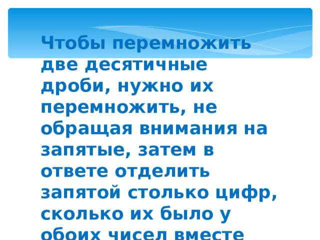 Чтобы перемножить две десятичные дроби, нужно их перемножить, не обращая внимания на запятые, затем в ответе отделить запятой столько цифр, сколько их было у обоих чисел вместе 