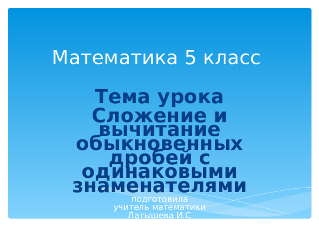 Математика 5 класс   Тема урока Сложение и вычитание обыкновенных дробей с одинаковыми знаменателями подготовила учитель математики Латышева И.С 
