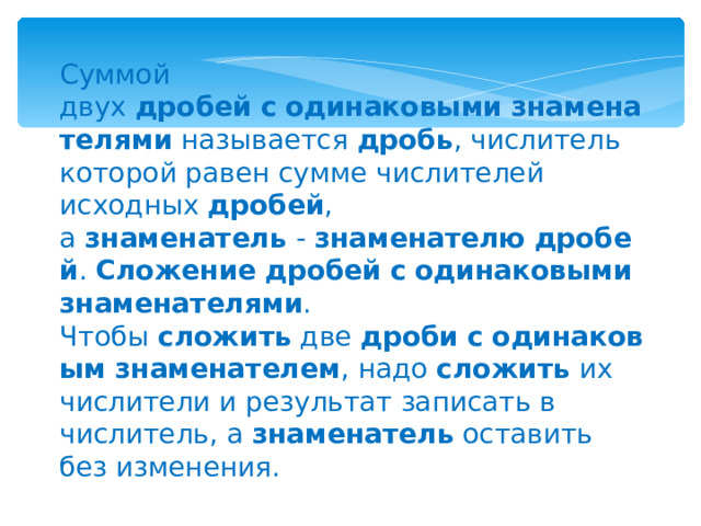 Суммой двух  дробей   с   одинаковыми   знаменателями  называется  дробь , числитель которой равен сумме числителей исходных  дробей , а  знаменатель  -  знаменателю   дробей .  Сложение   дробей   с   одинаковыми   знаменателями . Чтобы  сложить  две  дроби   с   одинаковым   знаменателем , надо  сложить  их числители и результат записать в числитель, а  знаменатель  оставить без изменения. 