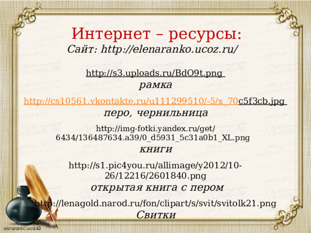 Интернет – ресурсы: Сайт: http://elenaranko.ucoz.ru/    http://s3.uploads.ru/BdO9t.png рамка  http :// cs 10561. vkontakte . ru / u 111299510/-5/ x _70 c 5 f 3 cb . jpg перо, чернильница  http://img-fotki.yandex.ru/get/6434/136487634.a39/0_d5931_5c31a0b1_XL.png книги http://s1.pic4you.ru/allimage/y2012/10-26/12216/2601840.png  открытая книга с пером  http://lenagold.narod.ru/fon/clipart/s/svit/svitolk21.png Свитки  