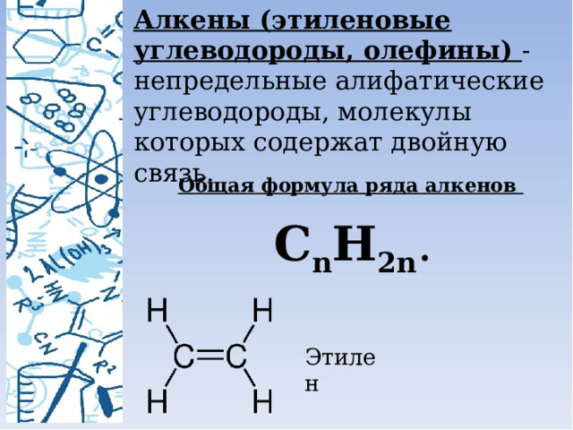 Алкены (этиленовые углеводороды, олефины) - непредельные алифатические углеводороды, молекулы которых содержат двойную связь. Общая формула ряда алкенов   C n H 2n . Этилен 