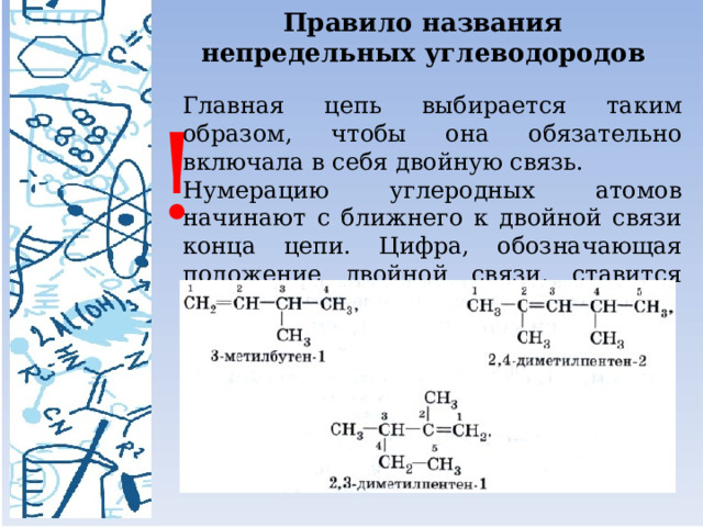 Правило названия непредельных углеводородов Главная цепь выбирается таким образом, чтобы она обязательно включала в себя двойную связь. Нумерацию углеродных атомов начинают с ближнего к двойной связи конца цепи. Цифра, обозначающая положение двойной связи, ставится после суффикса – ен . ! 
