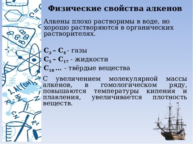 Физические свойства алкенов Алкены плохо растворимы в воде, но хорошо растворяются в органических растворителях. С 2 – С 4  - газы С 5 – С 17 - жидкости С 18 …   - твёрдые вещества С увеличением молекулярной массы алкенов, в гомологическом ряду, повышаются температуры кипения и плавления, увеличивается плотность веществ. 