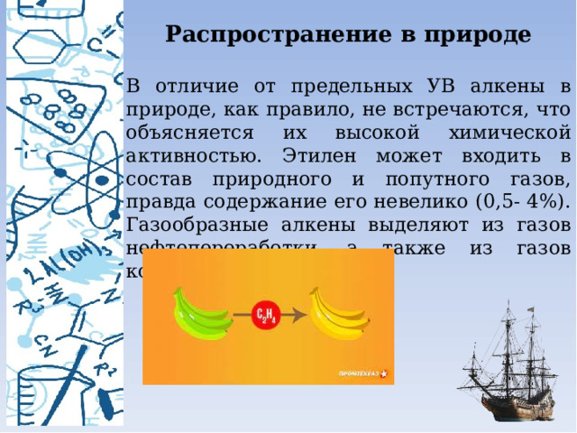 Распространение в природе  В отличие от предельных УВ алкены в природе, как правило, не встречаются, что объясняется их высокой химической активностью. Этилен может входить в состав природного и попутного газов, правда содержание его невелико (0,5- 4%). Газообразные алкены выделяют из газов нефтепереработки, а также из газов коксообразования угля. 