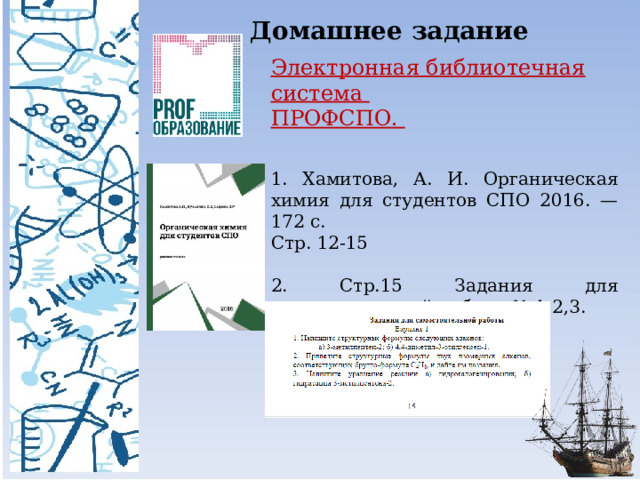 Домашнее задание Электронная библиотечная система ПРОФСПО. 1. Хамитова, А. И. Органическая химия для студентов СПО 2016. — 172 c. Стр. 12-15 2. Стр.15 Задания для самостоятельной работы № 1,2,3. 