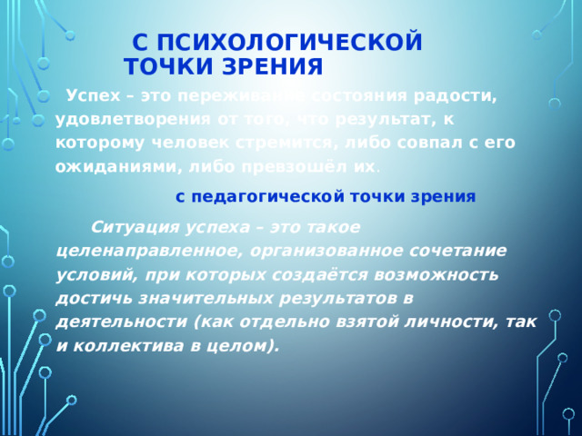  с психологической точки зрения    Успех – это переживание состояния радости, удовлетворения от того, что результат, к которому человек стремится, либо совпал с его ожиданиями, либо превзошёл их .  с педагогической точки зрения  Ситуация успеха – это такое целенаправленное, организованное сочетание условий, при которых создаётся возможность достичь значительных результатов в деятельности (как отдельно взятой личности, так и коллектива в целом). 