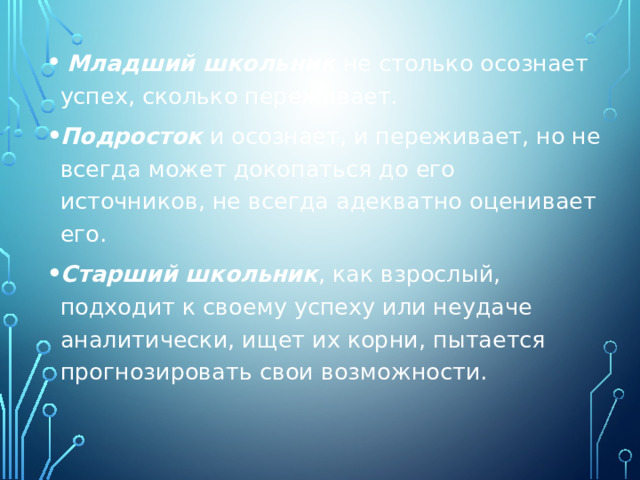  Младший школьник не столько осознает успех, сколько переживает. Подросток и осознает, и переживает, но не всегда может докопаться до его источников, не всегда адекватно оценивает его. Старший школьник , как взрослый, подходит к своему успеху или неудаче аналитически, ищет их корни, пытается прогнозировать свои возможности. 