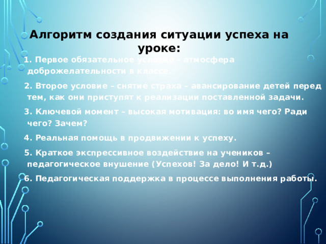 Алгоритм создания ситуации успеха на уроке:    1. Первое обязательное условие – атмосфера доброжелательности в классе.  2. Второе условие – снятие страха – авансирование детей перед тем, как они приступят к реализации поставленной задачи.  3. Ключевой момент – высокая мотивация: во имя чего? Ради чего? Зачем?  4. Реальная помощь в продвижении к успеху.  5. Краткое экспрессивное воздействие на учеников – педагогическое внушение (Успехов! За дело! И т.д.)  6. Педагогическая поддержка в процессе выполнения работы.  