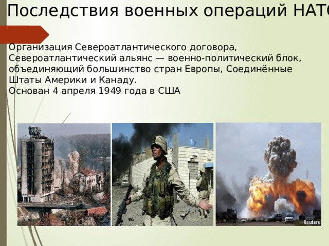 Последствия военных операций НАТО Организация Североатлантического договора, Североатлантический альянс — военно-политический блок, объединяющий большинство стран Европы, Соединённые Штаты Америки и Канаду. Основан 4 апреля 1949 года в США   