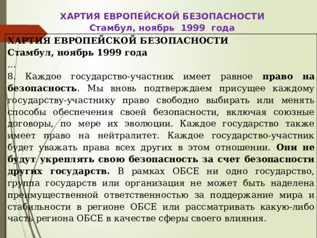 ХАРТИЯ ЕВРОПЕЙСКОЙ БЕЗОПАСНОСТИ Стамбул, ноябрь 1999 года ХАРТИЯ ЕВРОПЕЙСКОЙ БЕЗОПАСНОСТИ Стамбул, ноябрь 1999 года ... 8. Каждое государство-участник имеет равное право на безопасность . Мы вновь подтверждаем присущее каждому государству-участнику право свободно выбирать или менять способы обеспечения своей безопасности, включая союзные договоры, по мере их эволюции. Каждое государство также имеет право на нейтралитет. Каждое государство-участник будет уважать права всех других в этом отношении. Они не будут укреплять свою безопасность за счет безопасности других государств. В рамках ОБСЕ ни одно государство, группа государств или организация не может быть наделена преимущественной ответственностью за поддержание мира и стабильности в регионе ОБСЕ или рассматривать какую-либо часть региона ОБСЕ в качестве сферы своего влияния. 