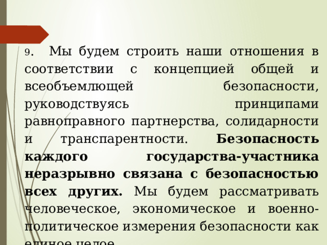 9 . Мы будем строить наши отношения в соответствии с концепцией общей и всеобъемлющей безопасности, руководствуясь принципами равноправного партнерства, солидарности и транспарентности. Безопасность каждого государства-участника неразрывно связана с безопасностью всех других. Мы будем рассматривать человеческое, экономическое и военно-политическое измерения безопасности как единое целое. 