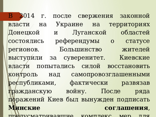 В 2014 г. после свержения законной власти на Украине на территориях Донецкой и Луганской областей состоялись референдумы о статусе регионов. Большинство жителей выступили за суверенитет. Киевские власти попытались силой восстановить контроль над самопровозглашенными республиками, фактически развязав гражданскую войну. После ряда поражений Киев был вынужден подписать Минские соглашения , предусматривавшие комплекс мер для мирного урегулирования конфликта. 