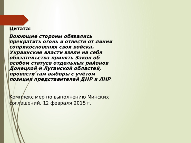 Цитата: Воюющие стороны обязались прекратить огонь и отвести от линии соприкосновения свои войска. Украинские власти взяли на себя обязательства принять Закон об особом статусе отдельных районов Донецкой и Луганской областей, провести там выборы с учётом позиции представителей ДНР и ЛНР  Комплекс мер по выполнению Минских соглашений. 12 февраля 2015 г.  