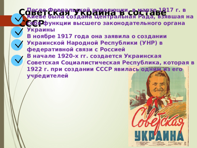 После Февральской революции, в марте 1917 г. в Киеве была создана Центральная Рада, взявшая на себя функции высшего законодательного органа Украины В ноябре 1917 года она заявила о создании Украинской Народной Республики (УНР) в федеративной связи с Россией В начале 1920-х гг. создается Украинская Советская Социалистическая Республика, которая в 1922 г. при создании СССР явилась одним из его учредителей Советская Украина в составе СССР 