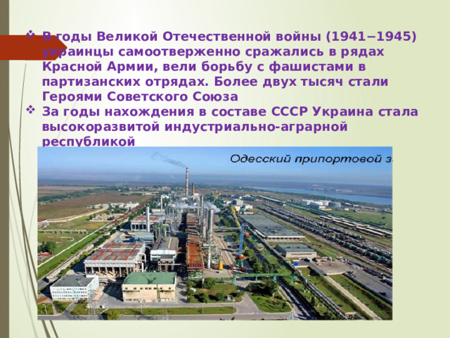 В годы Великой Отечественной войны (1941−1945) украинцы самоотверженно сражались в рядах Красной Армии, вели борьбу с фашистами в партизанских отрядах. Более двух тысяч стали Героями Советского Союза За годы нахождения в составе СССР Украина стала высокоразвитой индустриально-аграрной республикой 