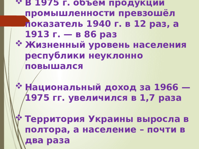 В 1975 г. объём продукции промышленности превзошёл показатель 1940 г. в 12 раз, а 1913 г. — в 86 раз Жизненный уровень населения республики неуклонно повышался  Национальный доход за 1966 —1975 гг. увеличился в 1,7 раза  Территория Украины выросла в полтора, а население – почти в два раза 