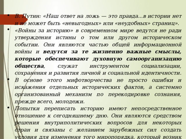 В. Путин: «Наш ответ на ложь — это правда...в истории нет и не может быть «невыгодных» или «неудобных» страниц». «Войны за историю» в современном мире ведутся не ради утверждения истины о том или другом историческом событии. Они являются частью общей информационной войны  и ведутся за те жизненно важные смыслы, которые обеспечивают духовную самоорганизацию общества , служат инструментом социализации, сохранения и развития личной и социальной идентичности. В основе этого мифотворчества не просто ошибки и искажения отдельных исторических фактов, а системно организованный механизм по перекодировке сознания, прежде всего, молодежи. Попытки переписать историю имеют непосредственное отношение к сегодняшнему дню. Они являются средством решения внутриполитических вопросов для некоторых стран и связаны с желанием зарубежных сил создать условия для изменения того миропорядка, который возник после Второй мировой войны. 