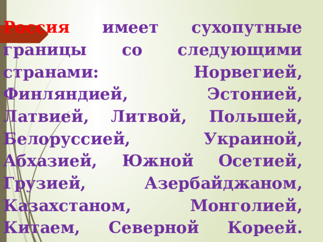 Россия имеет сухопутные границы со следующими странами: Норвегией, Финляндией, Эстонией, Латвией, Литвой, Польшей, Белоруссией, Украиной, Абхазией, Южной Осетией, Грузией, Азербайджаном, Казахстаном, Монголией, Китаем, Северной Кореей. Морские границы Россия имеет с Японией и США. 