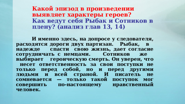 Какой эпизод в произведении выявляет характеры героев?   Как ведут себя Рыбак и Сотников в плену? (анализ глав 13, 14)      И именно здесь, на допросе у следователя, расходятся дороги двух партизан. Рыбак, в надежде спасти свою жизнь, дает согласие сотрудничать с немцами. Сотников же выбирает героическую смерть. Он уверен, что несет ответственность за свои поступки не только перед собой, но и перед другими людьми и всей страной. И писатель не сомневается — только такой поступок мог совершить по-настоящему нравственный человек. 
