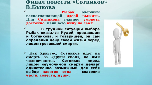 Финал повести «Сотников» В.Быкова  Рыбак одержим всепоглощающей идеей выжить . Для Сотникова главное умереть достойно , взяв всю вину на себя  В трудной ситуации выбора Рыбак оказался Иудой, предавшим и Сотникова, и товарищей, он сам определил цену своей жизни перед лицом грозившей смерти.  Как Христос, Сотников идёт на смерть за «други своя», во имя человечества. Сотников перед лицом неумолимой смерти делает единственно возможный для себя выбор заветов отца – спасения чести, совести, души . 