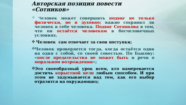 Авторская позиция повести «Сотников»  Ч еловек может совершить подвиг не только физически, но и духовно;  важно  сохранил ли человек в себе человека. Подвиг Сотникова в том, что он остаётся человеком в бесчеловечных условиях.  Человек сам отвечает за свои поступки; Человек проверяется тогда, когда остаётся один на один с собой, со своей совестью. По Быкову: « после предательства не может быть и речи о моральном возрождении »; Это своеобразный урок всем, кто намеревается достичь корыстной цели любым способом. И при этом не задумывается над тем, как его выбор отразится на окружающих;      