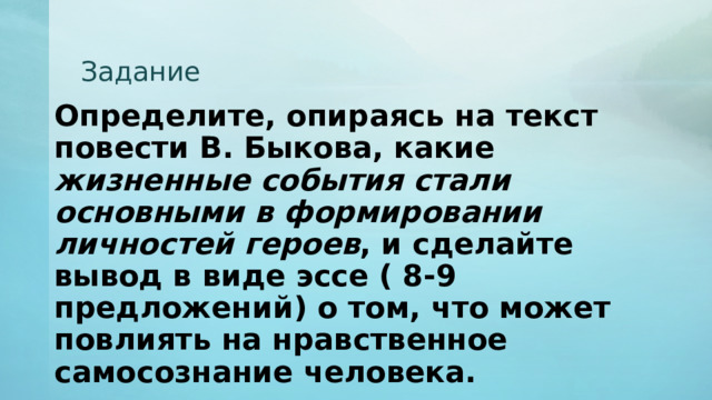 Задание Определите, опираясь на текст повести В. Быкова, какие жизненные события стали основными в формировании личностей героев , и сделайте вывод в виде эссе ( 8-9 предложений) о том, что может повлиять на нравственное самосознание человека. 