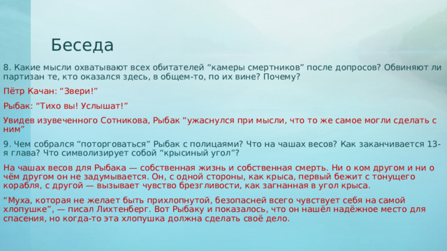Беседа 8. Какие мысли охватывают всех обитателей “камеры смертников” после допросов? Обвиняют ли партизан те, кто оказался здесь, в общем-то, по их вине? Почему? Пётр Качан: “Звери!” Рыбак: “Тихо вы! Услышат!” Увидев изувеченного Сотникова, Рыбак “ужаснулся при мысли, что то же самое могли сделать с ним” 9. Чем собрался “поторговаться” Рыбак с полицаями? Что на чашах весов? Как заканчивается 13-я глава? Что символизирует собой “крысиный угол”? На чашах весов для Рыбака — собственная жизнь и собственная смерть. Ни о ком другом и ни о чём другом он не задумывается. Он, с одной стороны, как крыса, первый бежит с тонущего корабля, с другой — вызывает чувство брезгливости, как загнанная в угол крыса. “ Муха, которая не желает быть прихлопнутой, безопасней всего чувствует себя на самой хлопушке”, — писал Лихтенберг. Вот Рыбаку и показалось, что он нашёл надёжное место для спасения, но когда-то эта хлопушка должна сделать своё дело. 