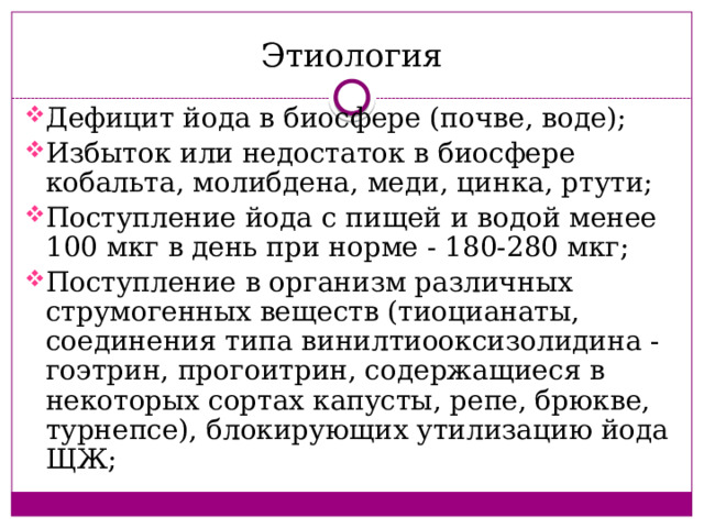 Этиология Дефицит йода в биосфере (почве, воде); Избыток или недостаток в биосфере кобальта, молибдена, меди, цинка, ртути; Поступление йода с пищей и водой менее 100 мкг в день при норме - 180-280 мкг; Поступление в организм различных струмогенных веществ (тиоцианаты, соединения типа винилтиооксизолидина - гоэтрин, прогоитрин, содержащиеся в некоторых сортах капусты, репе, брюкве, турнепсе), блокирующих утилизацию йода ЩЖ; 