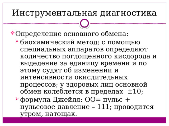 Инструментальная диагностика Определение основного обмена: биохимический метод: с помощью специальных аппаратов определяют количество поглощенного кислорода и выделение за единицу времени и по этому судят об изменении и интенсивности окислительных процессов; у здоровых лиц основной обмен колеблется в пределах ±10; формула Джейля: ОО= пульс + пульсовое давление – 111; проводится утром, натощак. биохимический метод: с помощью специальных аппаратов определяют количество поглощенного кислорода и выделение за единицу времени и по этому судят об изменении и интенсивности окислительных процессов; у здоровых лиц основной обмен колеблется в пределах ±10; формула Джейля: ОО= пульс + пульсовое давление – 111; проводится утром, натощак. 