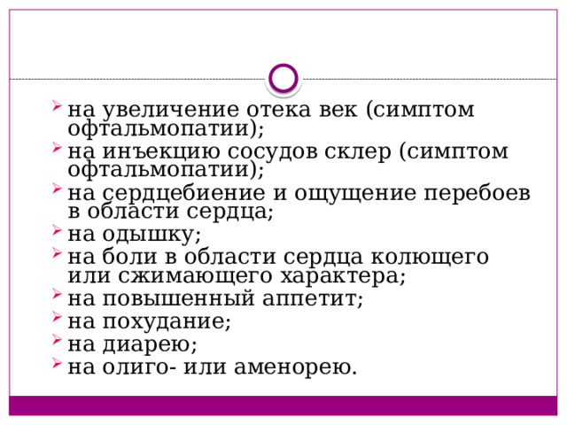 на увеличение отека век (симптом офтальмопатии); на инъекцию сосудов склер (симптом офтальмопатии); на сердцебиение и ощущение перебоев в области сердца; на одышку; на боли в области сердца колющего или сжимающего характера; на повышенный аппетит; на похудание; на диарею; на олиго- или аменорею. на увеличение отека век (симптом офтальмопатии); на инъекцию сосудов склер (симптом офтальмопатии); на сердцебиение и ощущение перебоев в области сердца; на одышку; на боли в области сердца колющего или сжимающего характера; на повышенный аппетит; на похудание; на диарею; на олиго- или аменорею. 