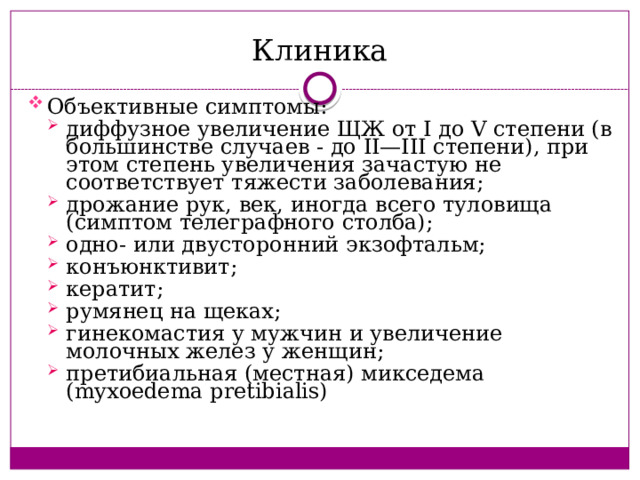 Клиника Объективные симптомы: диффузное увеличение ЩЖ от I до V степени (в большинстве случаев - до II—III степени), при этом степень увеличения зачастую не соответствует тяжести заболевания; дрожание рук, век, иногда всего туловища (симптом телеграфного столба); одно- или двусторонний экзофтальм; конъюнктивит; кератит; румянец на щеках; гинекомастия у мужчин и увеличение молочных желез у женщин; претибиальная (местная) микседема (myxoedema pretibialis) диффузное увеличение ЩЖ от I до V степени (в большинстве случаев - до II—III степени), при этом степень увеличения зачастую не соответствует тяжести заболевания; дрожание рук, век, иногда всего туловища (симптом телеграфного столба); одно- или двусторонний экзофтальм; конъюнктивит; кератит; румянец на щеках; гинекомастия у мужчин и увеличение молочных желез у женщин; претибиальная (местная) микседема (myxoedema pretibialis) 