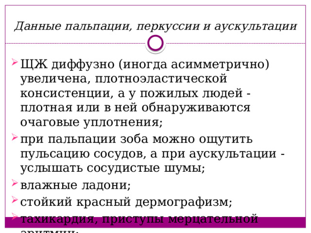 Данные пальпации, перкуссии и аускультации ЩЖ диффузно (иногда асимметрично) увеличена, плотноэластической консистенции, а у пожилых людей - плотная или в ней обнаруживаются очаговые уплотнения; при пальпации зоба можно ощутить пульсацию сосудов, а при аускультации - услышать сосудистые шумы; влажные ладони; стойкий красный дермографизм; тахикардия, приступы мерцательной аритмии; 