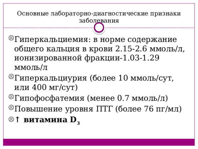 Основные лабораторно-диагностические признаки заболевания Гиперкальциемия: в норме содержание общего кальция в крови 2.15-2.6 ммоль/л, ионизированной фракции-1.03-1.29 ммоль/л Гиперкальциурия (более 10 ммоль/сут, или 400 мг/сут) Гипофосфатемия (менее 0.7 ммоль/л) Повышение уровня ПТГ (более 76 пг/мл) ↑ витамина D 3 