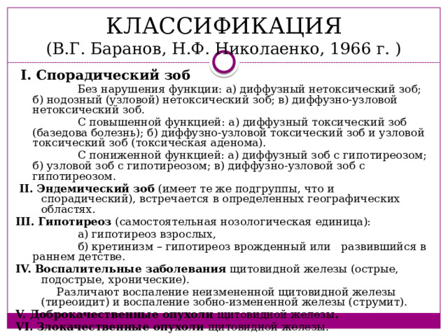 КЛАССИФИКАЦИЯ  (В.Г. Баранов, Н.Ф. Николаенко, 1966 г. )  I. Спорадический зоб  Без нарушения функции: а) диффузный нетоксический зоб; б) нодозный (узловой) нетоксический зоб; в) диффузно-узловой нетоксический зоб.  С повышенной функцией: а) диффузный токсический зоб (базедова болезнь); б) диффузно-узловой токсический зоб и узловой токсический зоб (токсическая аденома).  С пониженной функцией: а) диффузный зоб с гипотиреозом; б) узловой зоб с гипотиреозом; в) диффузно-узловой зоб с гипотиреозом.  II. Эндемический зоб (имеет те же подгруппы, что и спорадический), встречается в определенных географических областях. III. Гипотиреоз (самостоятельная нозологическая единица):  а) гипотиреоз взрослых,  б) кретинизм – гипотиреоз врожденный или развившийся в раннем детстве. IV. Воспалительные заболевания щитовидной железы (острые, подострые, хронические).  Различают воспаление неизмененной щитовидной железы (тиреоидит) и воспаление зобно-измененной железы (струмит). V. Доброкачественные опухоли щитовидной железы . VI. Злокачественные опухоли щитовидной железы. 