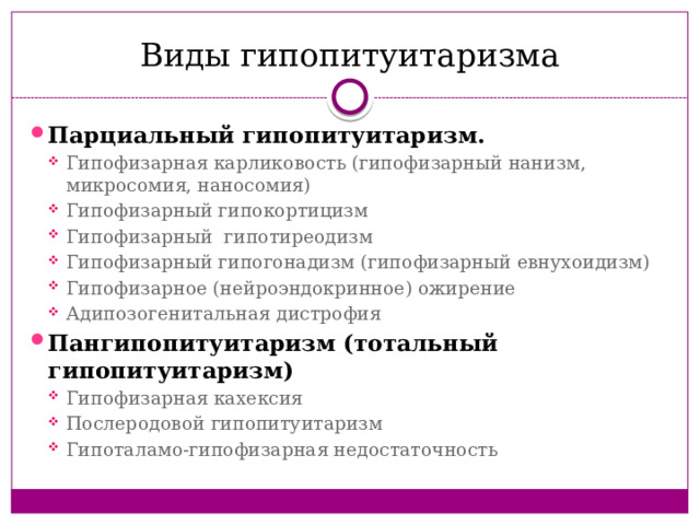 Виды гипопитуитаризма Парциальный гипопитуитаризм.  Гипофизарная карликовость (гипофизарный нанизм, микросомия, наносомия) Гипофизарный гипокортицизм Гипофизарный гипотиреодизм Гипофизарный гипогонадизм (гипофизарный евнухоидизм) Гипофизарное (нейроэндокринное) ожирение Адипозогенитальная дистрофия Гипофизарная карликовость (гипофизарный нанизм, микросомия, наносомия) Гипофизарный гипокортицизм Гипофизарный гипотиреодизм Гипофизарный гипогонадизм (гипофизарный евнухоидизм) Гипофизарное (нейроэндокринное) ожирение Адипозогенитальная дистрофия Пангипопитуитаризм (тотальный гипопитуитаризм) Гипофизарная кахексия Послеродовой гипопитуитаризм Гипоталамо-гипофизарная недостаточность Гипофизарная кахексия Послеродовой гипопитуитаризм Гипоталамо-гипофизарная недостаточность 