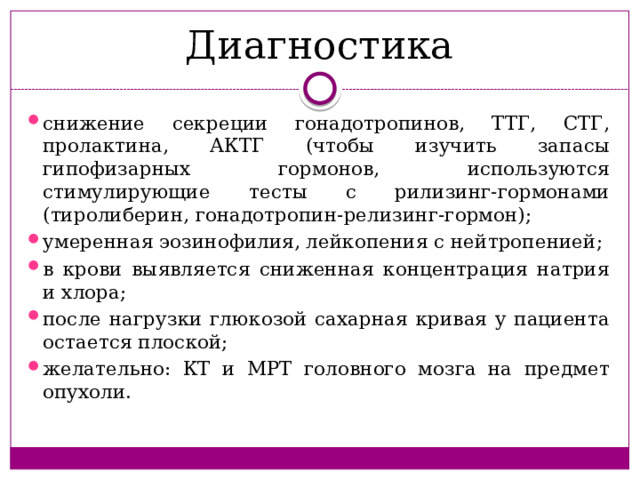 Диагностика снижение секреции гонадотропинов, ТТГ, СТГ, пролактина, АКТГ (чтобы изучить запасы гипофизарных гормонов, используются стимулирующие тесты с рилизинг-гормонами (тиролиберин, гонадотропин-релизинг-гормон); умеренная эозинофилия, лейкопения с нейтропенией; в крови выявляется сниженная концентрация натрия и хлора; после нагрузки глюкозой сахарная кривая у пациента остается плоской; желательно: КТ и МРТ головного мозга на предмет опухоли. 