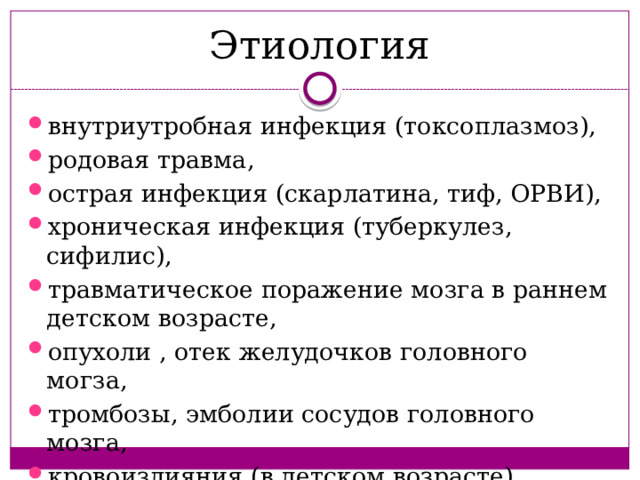 Этиология внутриутробная инфекция (токсоплазмоз), родовая травма, острая инфекция (скарлатина, тиф, ОРВИ), хроническая инфекция (туберкулез, сифилис), травматическое поражение мозга в раннем детском возрасте, опухоли , отек желудочков головного могза, тромбозы, эмболии сосудов головного мозга, кровоизлияния (в детском возрасте). 