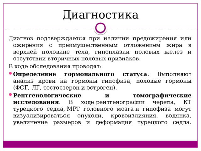 Диагностика Диагноз подтверждается при наличии предожирения или ожирения с преимущественным отложением жира в верхней половине тела, гипоплазии половых желез и отсутствии вторичных половых признаков. В ходе обследования проводят: Определение гормонального статуса . Выполняют анализ крови на гормоны гипофиза, половые гормоны (ФСГ, ЛГ, тестостерон и эстроген). Рентгенологические и томографические исследования . В ходе рентгенографии черепа, КТ турецкого седла, МРТ головного мозга и гипофиза могут визуализироваться опухоли, кровоизлияния, водянка, увеличение размеров и деформация турецкого седла.   