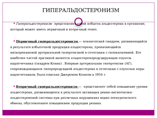 ГИПЕРАЛЬДОСТЕРОНИЗМ Гиперальдостеронизм представляет собой избыток альдостерона в организме, который может иметь первичный и вторичный генез. Первичный гиперальдостеронизм — клинический синдром, развивающийся в результате избыточной продукции альдостерона, проявляющийся низкорениновой артериальной гипертензией в сочетании с гипокалиемией. Его наиболее частой причиной является альдостеронпродуцирующая опухоль надпочечника (синдром Конна) . Впервые артериальная гипертензия (АГ), сопровождающаяся гиперпродукцией альдостерона в сочетании с опухолью коры надпочечников, была описана Джеромом Конном в 1954 г. Вторичный гиперальдостеронизм — представляет собой повышение уровня альдостерона, развивающееся в результате активации ренин-ангиотензин-альдостероновой системы при различных нарушениях водно-электролитного обмена, обусловленное повышением продукции ренина. 