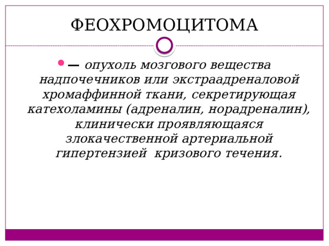 ФЕОХРОМОЦИТОМА — опухоль мозгового вещества надпочечников или экстраадреналовой хромаффинной ткани, секретирующая катехоламины (адреналин, норадреналин), клинически проявляющаяся злокачественной артериальной гипертензией кризового течения . 