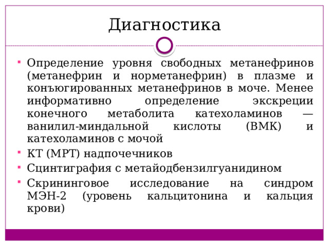 Диагностика Определение уровня свободных метанефринов (метанефрин и норметанефрин) в плазме и конъюгированных метанефринов в моче. Менее информативно определение экскреции конечного метаболита катехоламинов — ванилил-миндальной кислоты (ВМК) и катехоламинов с мочой КТ (МРТ) надпочечников Сцинтиграфия с метайодбензилгуанидином Скрининговое исследование на синдром  МЭН-2 (уровень кальцитонина и кальция  крови) 