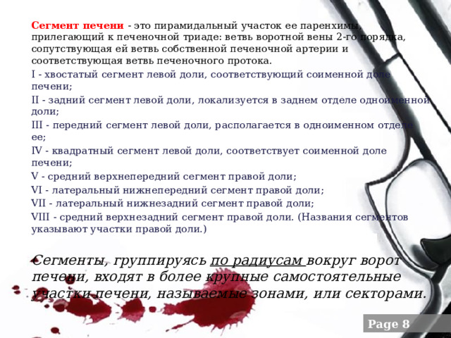 Сегмент печени   - это пирамидальный участок ее паренхимы, прилегающий к печеночной триаде: ветвь воротной вены 2-го порядка, сопутствующая ей ветвь собственной печеночной артерии и соответствующая ветвь печеночного протока. I - хвостатый сегмент левой доли, соответствующий соименной доле печени; II - задний сегмент левой доли, локализуется в заднем отделе одноименной доли; III - передний сегмент левой доли, располагается в одноименном отделе ее; IV - квадратный сегмент левой доли, соответствует соименной доле печени; V - средний верхнепередний сегмент правой доли; VI - латеральный нижнепередний сегмент правой доли; VII - латеральный нижнезадний сегмент правой доли; VIII - средний верхнезадний сегмент правой доли. (Названия сегментов указывают участки правой доли.) Сегменты, группируясь по радиусам вокруг ворот печени, входят в более крупные самостоятельные участки печени, называемые зонами, или секторами.  