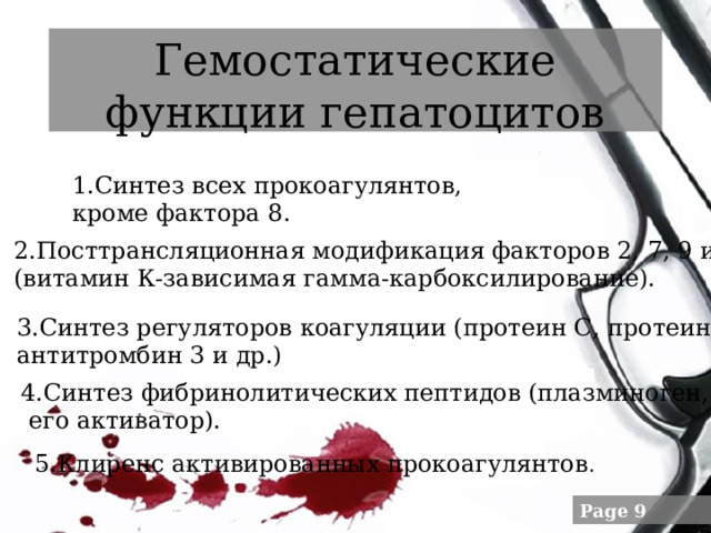 Гемостатические функции гепатоцитов 1.Синтез всех прокоагулянтов, кроме фактора 8. 2.Посттрансляционная модификация факторов 2, 7, 9 и 10 (витамин К-зависимая гамма-карбоксилирование). 3.Синтез регуляторов коагуляции (протеин С, протеин S, антитромбин 3 и др.) 4.Синтез фибринолитических пептидов (плазминоген,  его активатор). 5.Клиренс активированных прокоагулянтов . 