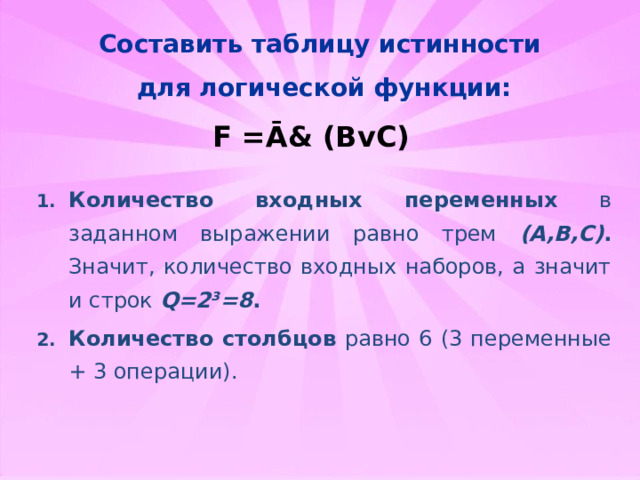 Составить таблицу истинности для логической функции: F =Ā& (BvC) Количество входных переменных в заданном выражении равно трем (A,B,C) . Значит, количество входных наборов, а значит и строк Q=2 3 =8 . Количество столбцов равно 6 (3 переменные + 3 операции).   